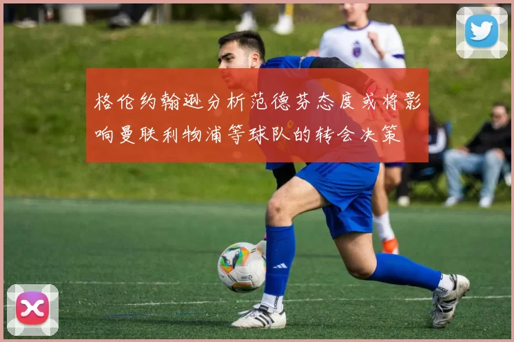 格伦约翰逊分析范德芬态度或将影响曼联利物浦等球队的转会决策