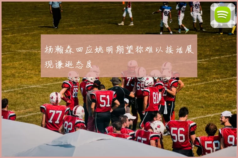 杨瀚森回应姚明期望称难以接话展现谦逊态度