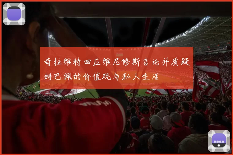 奇拉维特回应维尼修斯言论并质疑姆巴佩的价值观与私人生活