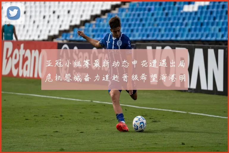 亚冠小组赛最新动态申花遭遇出局危机蓉城奋力追赶晋级希望海港明日迎战挑战