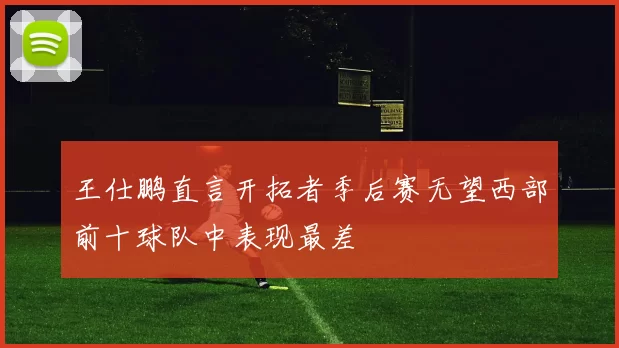 王仕鹏直言开拓者季后赛无望西部前十球队中表现最差