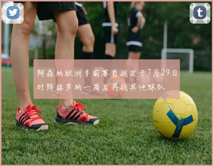 阿森纳欧洲季前赛首战定于7月29日对阵赫罗纳一周后再战其他球队