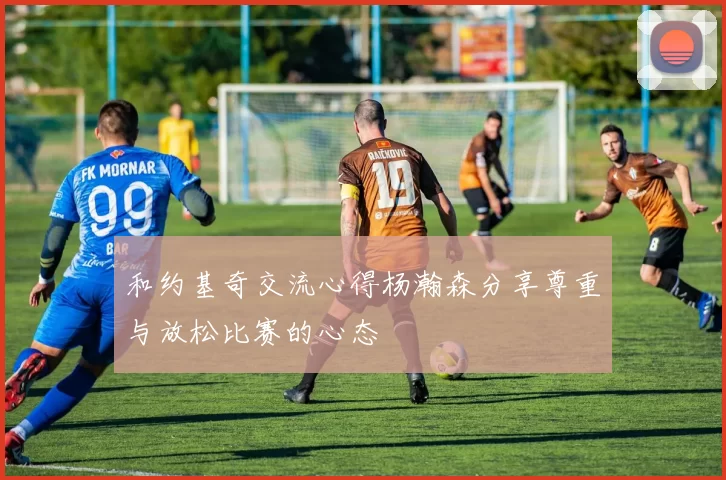 和约基奇交流心得杨瀚森分享尊重与放松比赛的心态
