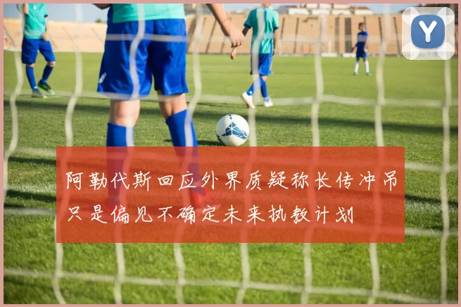 阿勒代斯回应外界质疑称长传冲吊只是偏见不确定未来执教计划