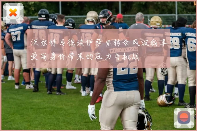 沃尔特马德谈伊萨克转会风波我享受高身价带来的压力与挑战