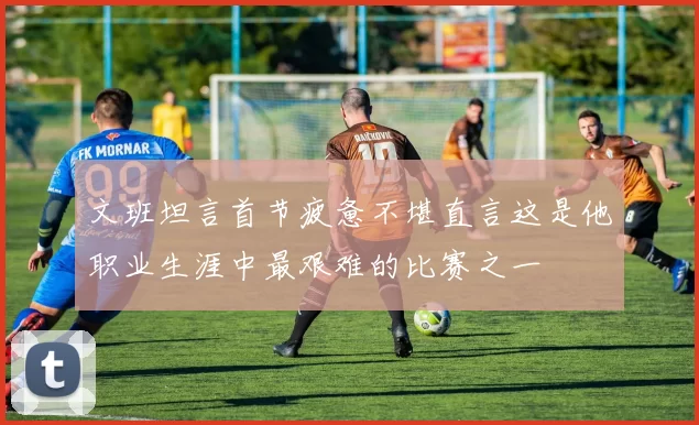 文班坦言首节疲惫不堪直言这是他职业生涯中最艰难的比赛之一