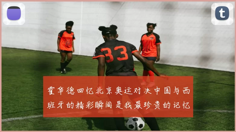 霍华德回忆北京奥运对决中国与西班牙的精彩瞬间是我最珍贵的记忆之一