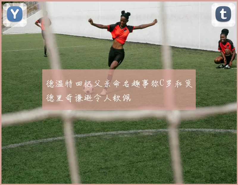 德温特回忆父亲命名趣事称C罗和莫德里奇谦逊令人钦佩