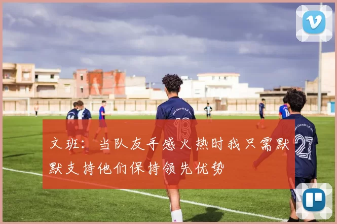 文班：当队友手感火热时我只需默默支持他们保持领先优势