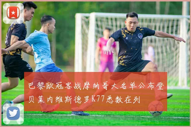 巴黎欧冠客战摩纳哥大名单公布登贝莱内维斯德罗K77悉数在列