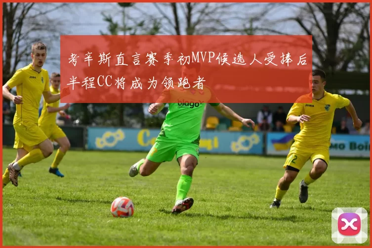 考辛斯直言赛季初MVP候选人受捧后半程CC将成为领跑者