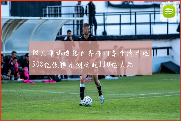 因凡蒂诺透露世界杯门票申请已达508亿张预计创收超110亿美元