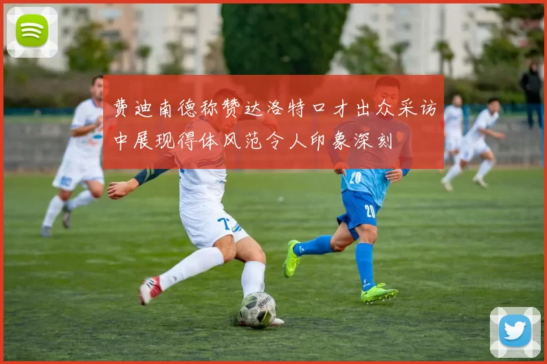 费迪南德称赞达洛特口才出众采访中展现得体风范令人印象深刻