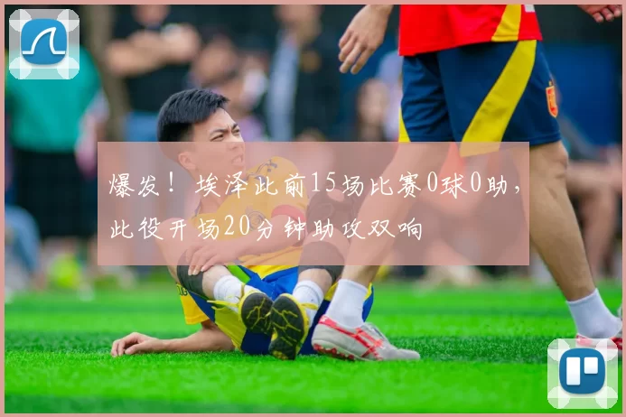 爆发！埃泽此前15场比赛0球0助，此役开场20分钟助攻双响