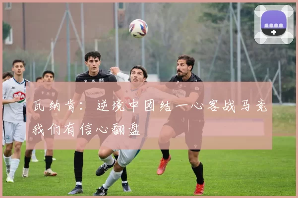 瓦纳肯：逆境中团结一心客战马竞我们有信心翻盘
