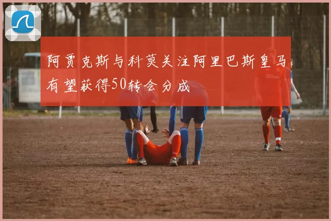 阿贾克斯与科莫关注阿里巴斯皇马有望获得50转会分成