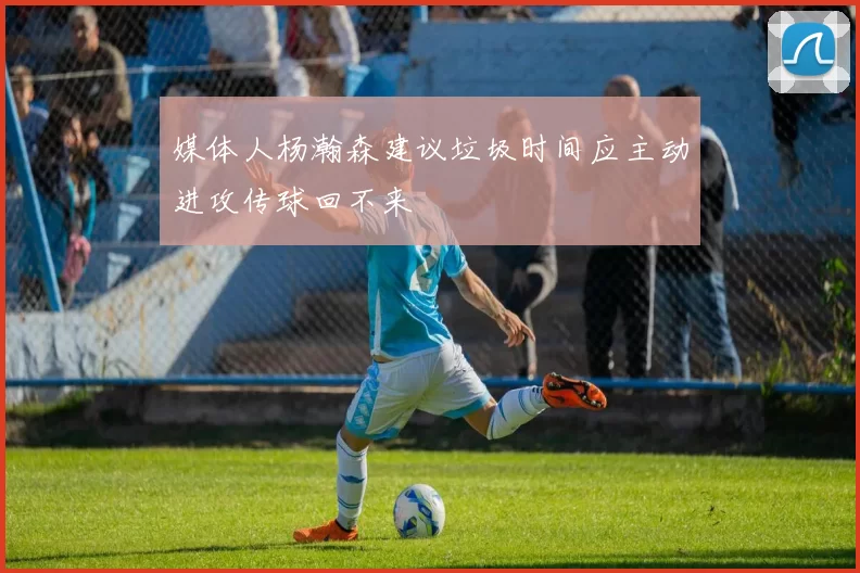 媒体人杨瀚森建议垃圾时间应主动进攻传球回不来