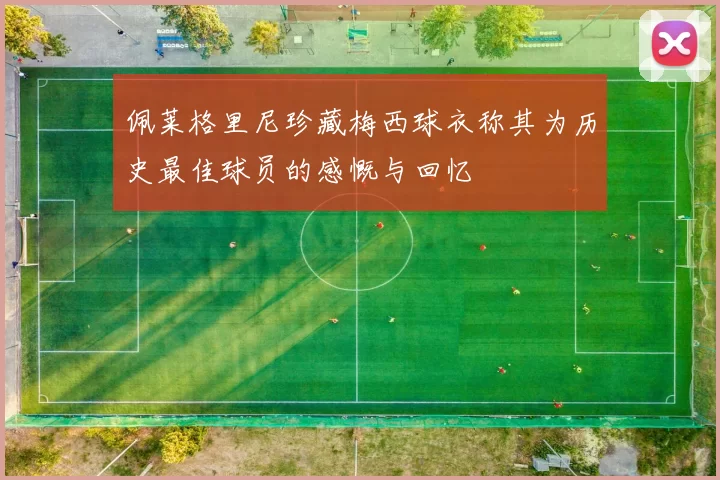 佩莱格里尼珍藏梅西球衣称其为历史最佳球员的感慨与回忆