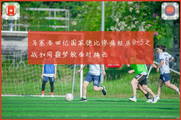 马塞洛回忆国家德比惨痛经历0-5之战如同噩梦般面对梅西
