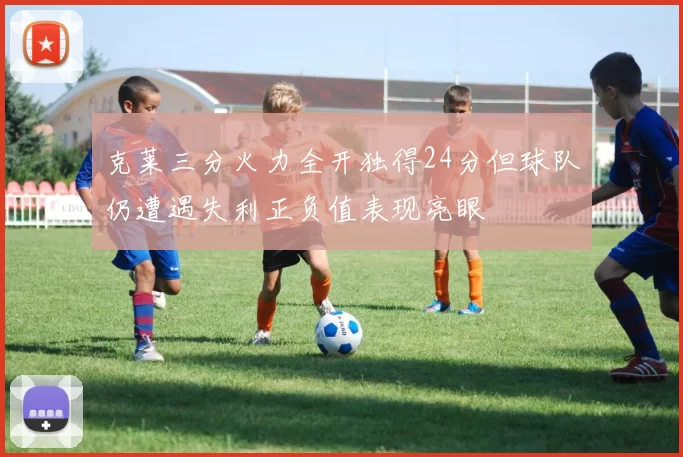 克莱三分火力全开独得24分但球队仍遭遇失利正负值表现亮眼