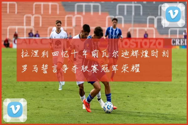 拉涅利回忆十年前瓦尔迪辉煌时刻罗马誓言争夺联赛冠军荣耀
