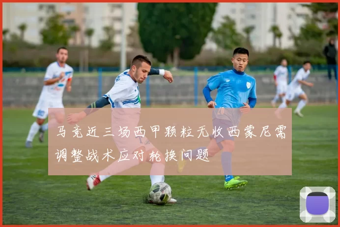 马竞近三场西甲颗粒无收西蒙尼需调整战术应对轮换问题