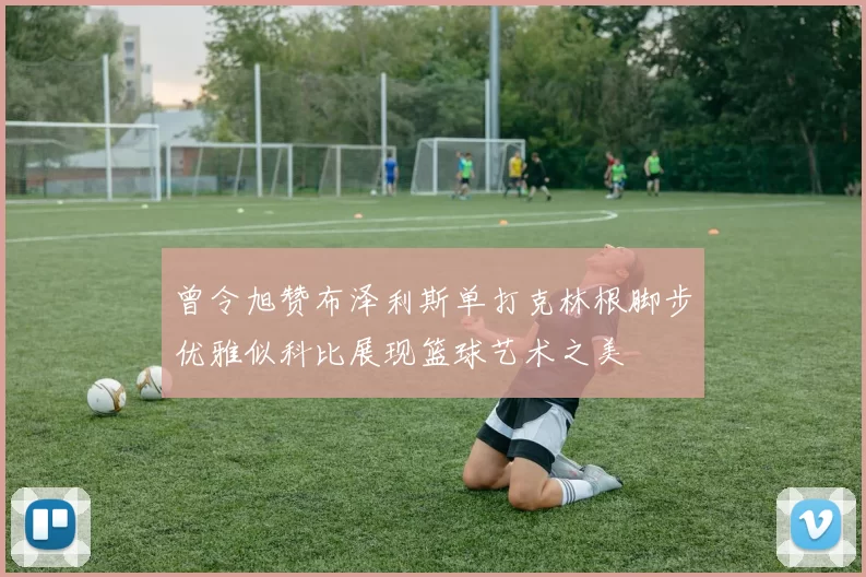曾令旭赞布泽利斯单打克林根脚步优雅似科比展现篮球艺术之美