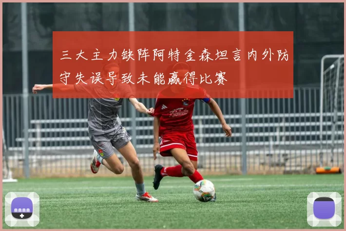 三大主力缺阵阿特金森坦言内外防守失误导致未能赢得比赛