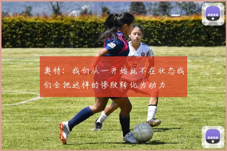 奥特：我们从一开始就不在状态我们会把这样的惨败转化为动力